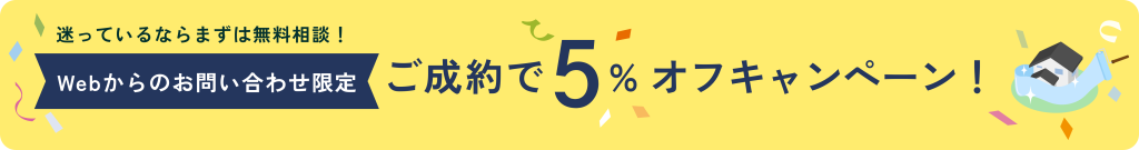 迷っているならまずは無料相談！webからのお問い合わせ限定！ご成約で5%オフキャンペーン！